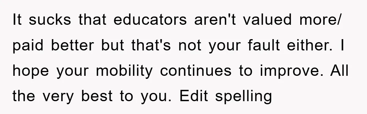 It sucks that educators aren't valued more/ paid better but that's not your fault either. I hope your mobility continues to improve. All the very best to you. Edit spelling