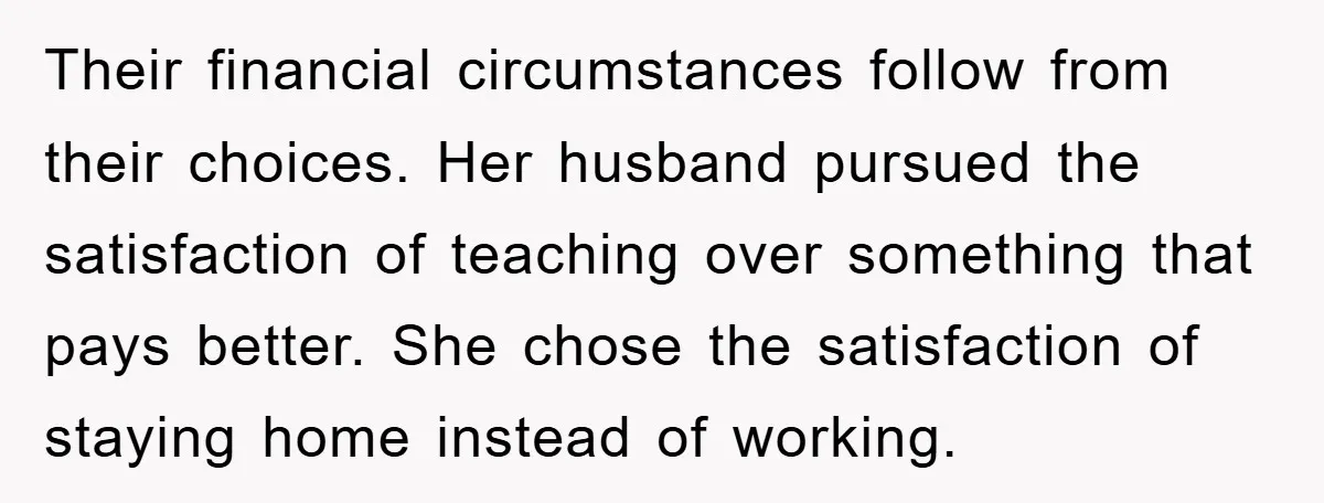Their financial circumstances follow from their choices. Her husband pursued the satisfaction of teaching over something that pays better. She chose the satisfaction of staying home instead of working.