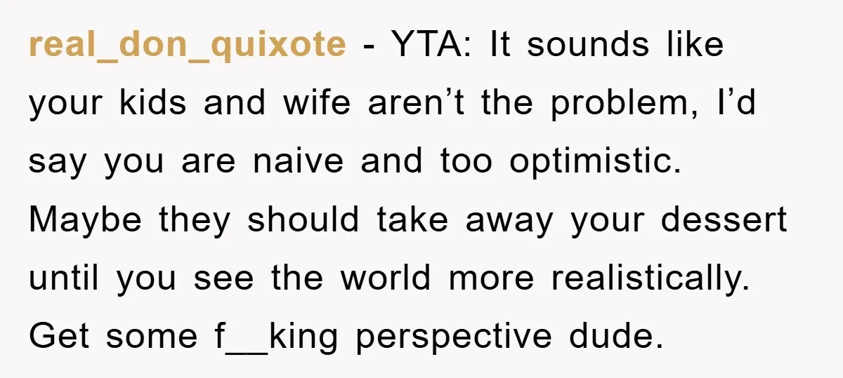 real_don_quixote - YTA: It sounds like your kids and wife aren’t the problem, I’d say you are naive and too optimistic. Maybe they should take away your dessert until you...