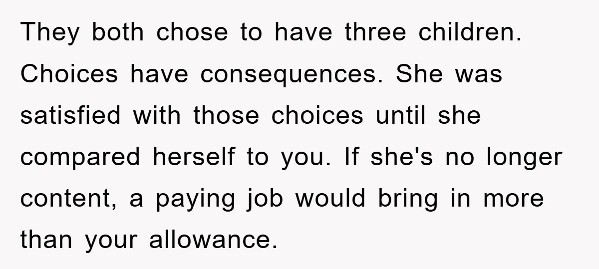 They both chose to have three children. Choices have consequences. She was satisfied with those choices until she compared herself to you. If she's no longer content, a paying job...