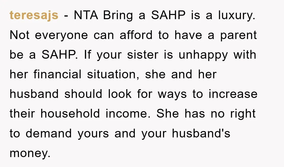 teresajs − NTA Bring a SAHP is a luxury. Not everyone can afford to have a parent be a SAHP. If your sister is unhappy with her financial situation, she...