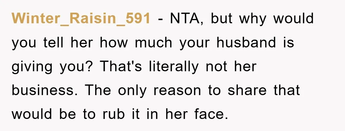 Winter_Raisin_591 − NTA, but why would you tell her how much your husband is giving you? That's literally not her business. The only reason to share that would be to...