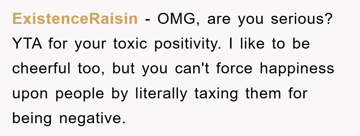 ExistenceRaisin - OMG, are you serious? YTA for your toxic positivity. I like to be cheerful too, but you can't force happiness upon people by literally taxing them for being...