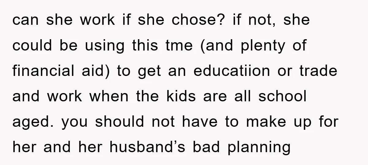 can she work if she chose? if not, she could be using this tme (and plenty of financial aid) to get an educatiion or trade and work when the kids...