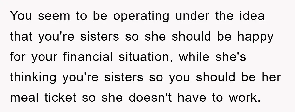 You seem to be operating under the idea that you're sisters so she should be happy for your financial situation, while she's thinking you're sisters so you should be her...