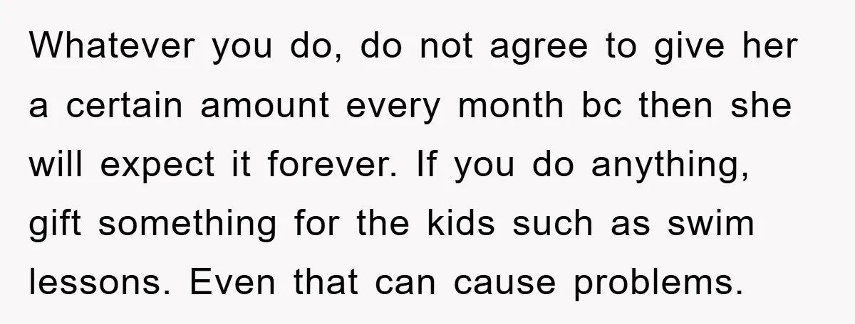 Whatever you do, do not agree to give her a certain amount every month bc then she will expect it forever. If you do anything, gift something for the kids...
