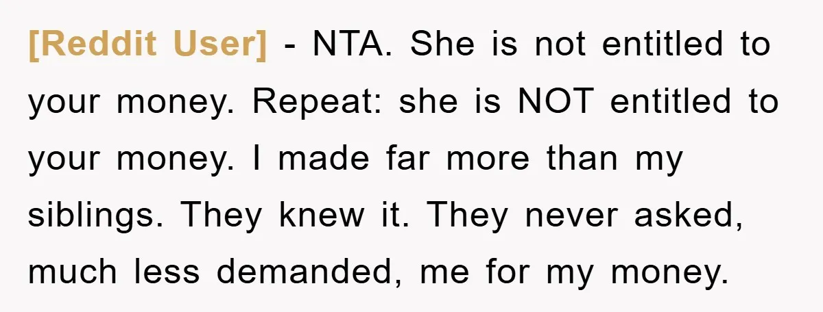 [Reddit User] − NTA. She is not entitled to your money. Repeat: she is NOT entitled to your money. I made far more than my siblings. They knew it. They...