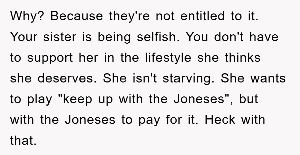 Why? Because they're not entitled to it. Your sister is being selfish. You don't have to support her in the lifestyle she thinks she deserves. She isn't starving. She wants...