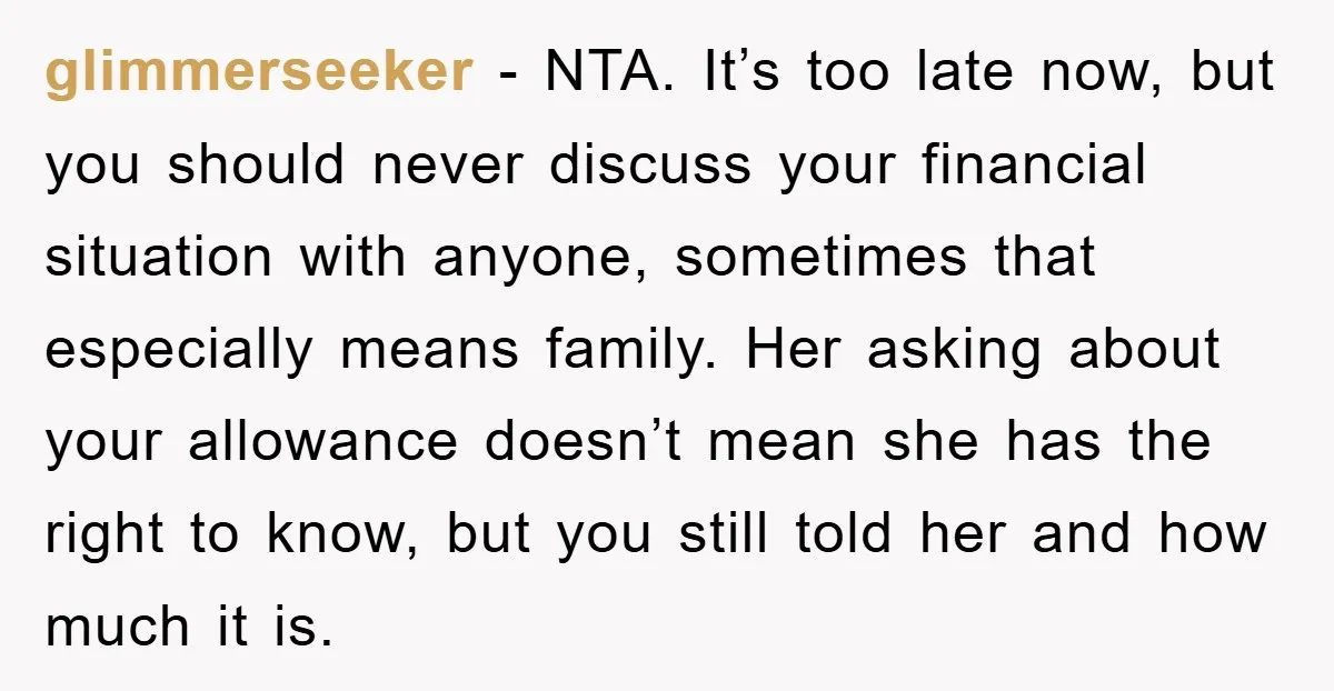 glimmerseeker − NTA. It’s too late now, but you should never discuss your financial situation with anyone, sometimes that especially means family. Her asking about your allowance doesn’t mean she...