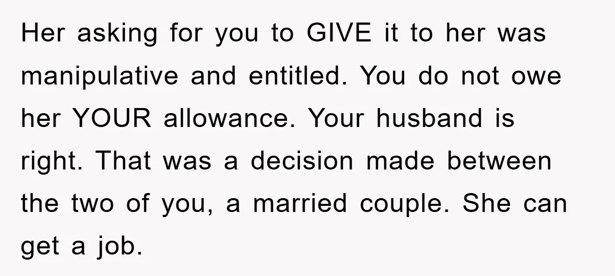 Her asking for you to GIVE it to her was manipulative and entitled. You do not owe her YOUR allowance. Your husband is right. That was a decision made between...