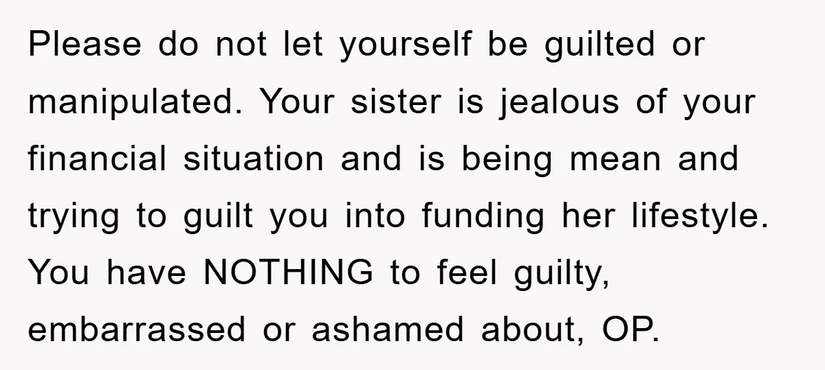Please do not let yourself be guilted or manipulated. Your sister is jealous of your financial situation and is being mean and trying to guilt you into funding her lifestyle....