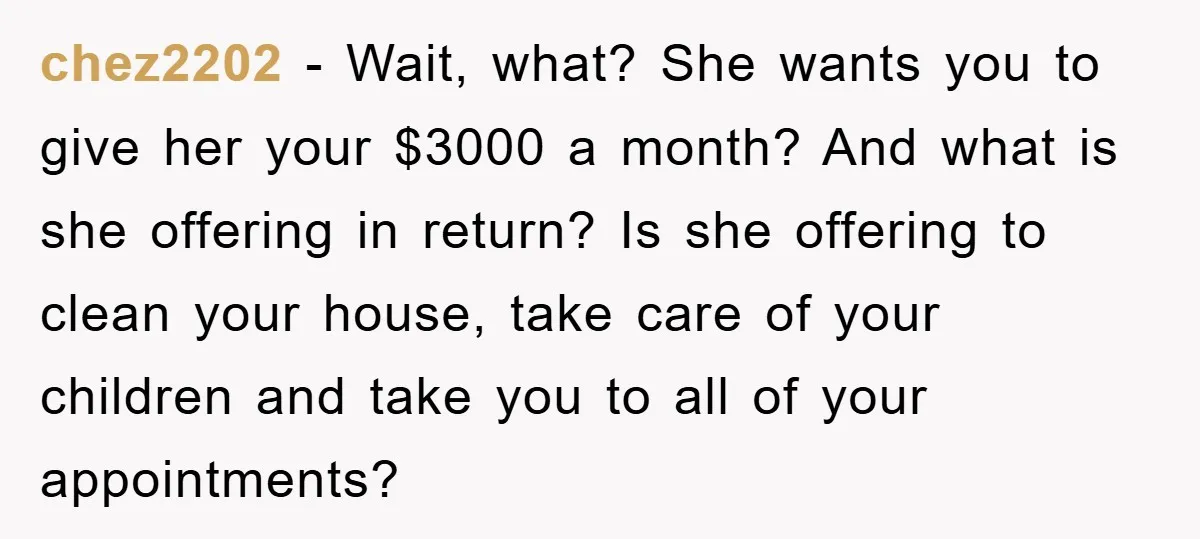 chez2202 − Wait, what? She wants you to give her your $3000 a month? And what is she offering in return? Is she offering to clean your house, take care...
