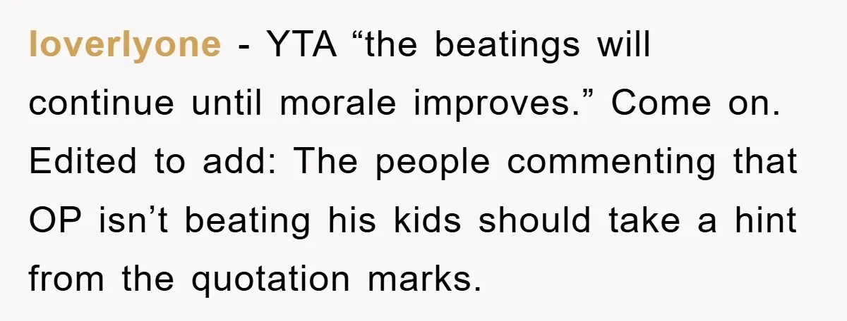 loverlyone - YTA “the beatings will continue until morale improves.” Come on. Edited to add: The people commenting that OP isn’t beating his kids should take a hint from the...