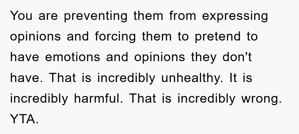 You are preventing them from expressing opinions and forcing them to pretend to have emotions and opinions they don't have. That is incredibly unhealthy. It is incredibly harmful. That is...