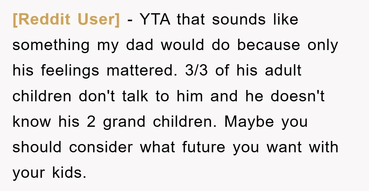 [Reddit User] - YTA that sounds like something my dad would do because only his feelings mattered. 3/3 of his adult children don't talk to him and he doesn't know...