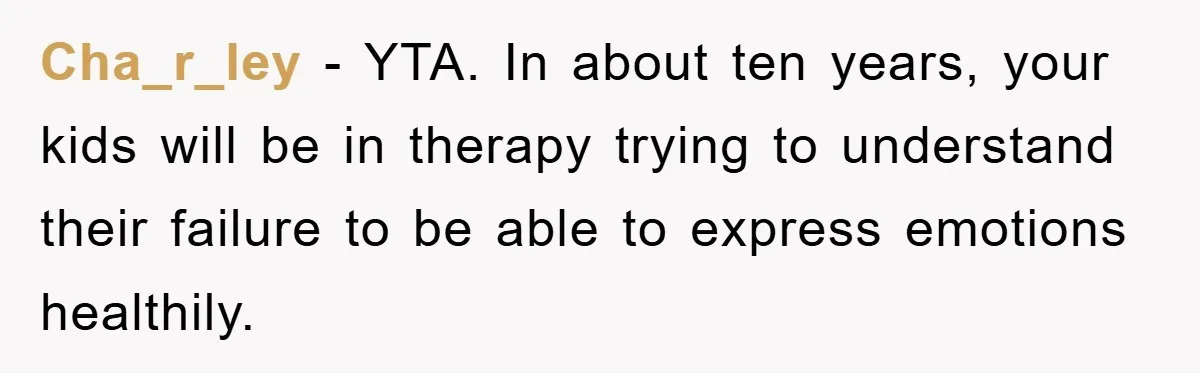 Cha_r_ley - YTA. In about ten years, your kids will be in therapy trying to understand their failure to be able to express emotions healthily.
