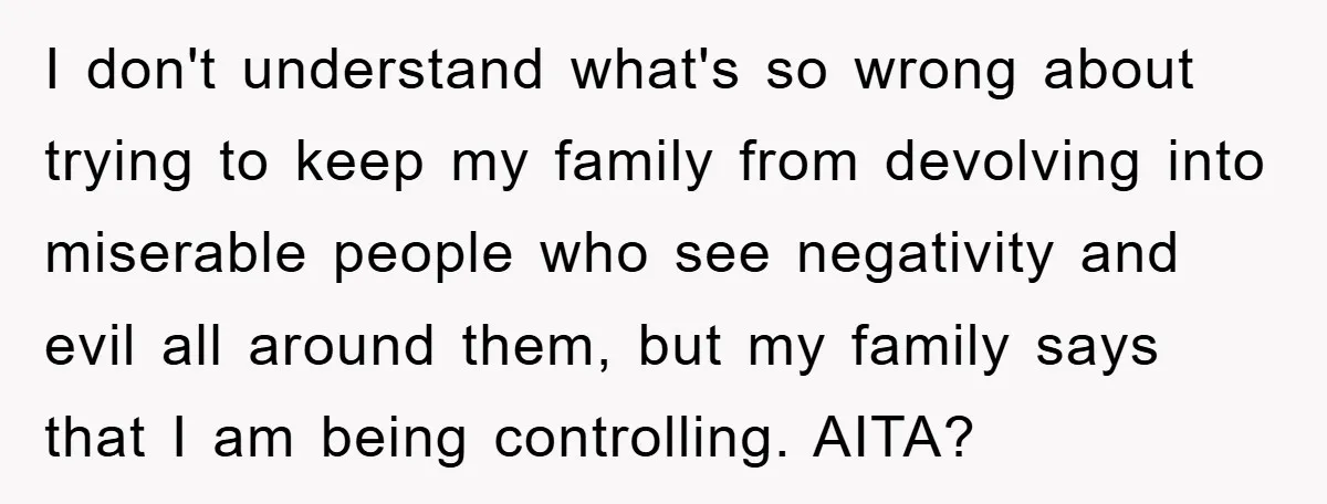 I don't understand what's so wrong about trying to keep my family from devolving into miserable people who see negativity and evil all around them, but my family says that...