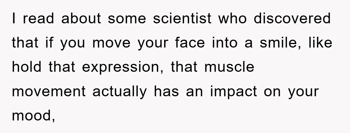I read about some scientist who discovered that if you move your face into a smile, like hold that expression, that muscle movement actually has an impact on your mood,