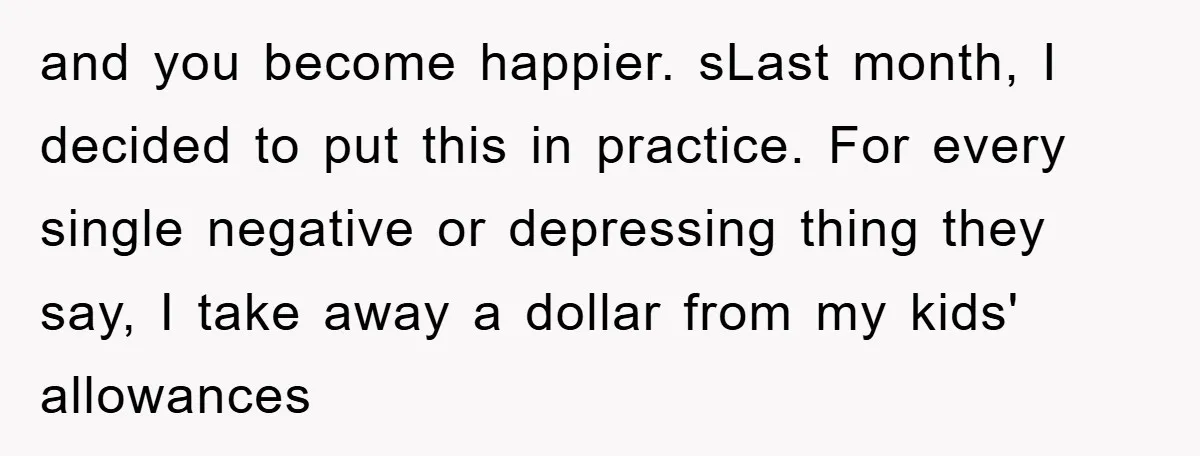 and you become happier. sLast month, I decided to put this in practice. For every single negative or depressing thing they say, I take away a dollar from my kids'...