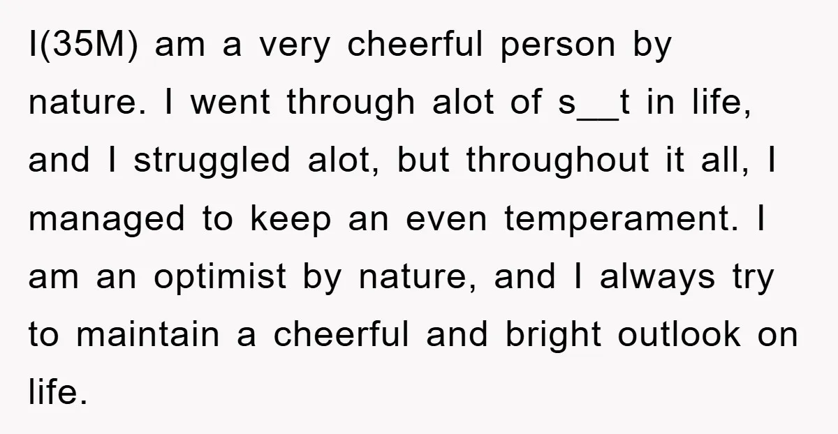 I(35M) am a very cheerful person by nature. I went through alot of s__t in life, and I struggled alot, but throughout it all, I managed to keep an even...
