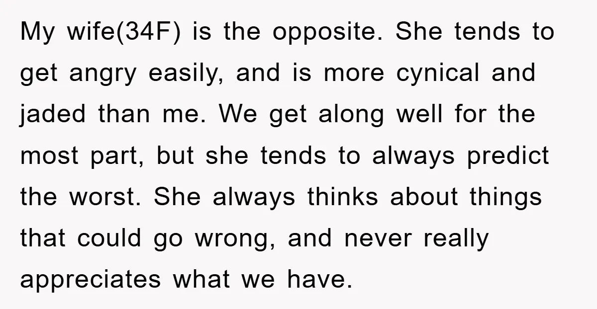 My wife(34F) is the opposite. She tends to get angry easily, and is more cynical and jaded than me. We get along well for the most part, but she tends...