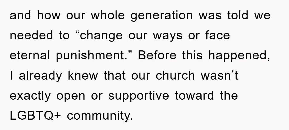 and how our whole generation was told we needed to “change our ways or face eternal punishment.” Before this happened, I already knew that our church wasn’t exactly open or...