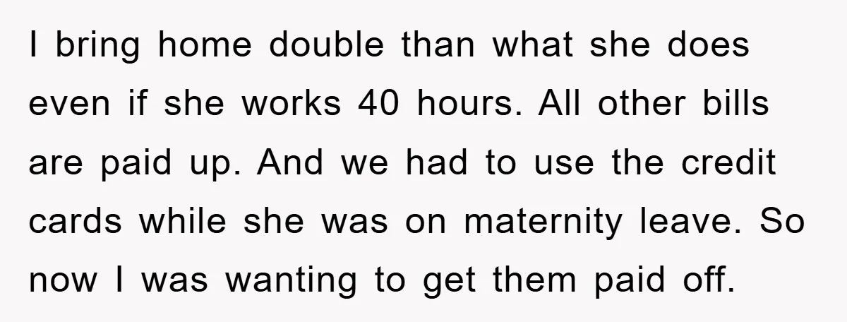 I bring home double than what she does even if she works 40 hours. All other bills are paid up. And we had to use the credit cards while she...