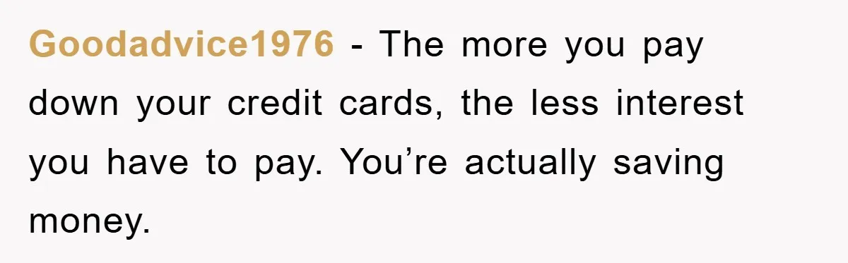 Goodadvice1976 − The more you pay down your credit cards, the less interest you have to pay. You’re actually saving money.