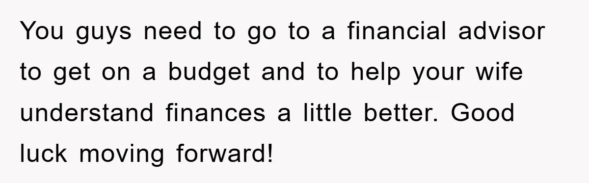 You guys need to go to a financial advisor to get on a budget and to help your wife understand finances a little better. Good luck moving forward!