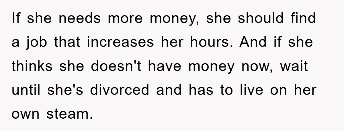 If she needs more money, she should find a job that increases her hours. And if she thinks she doesn't have money now, wait until she's divorced and has to...
