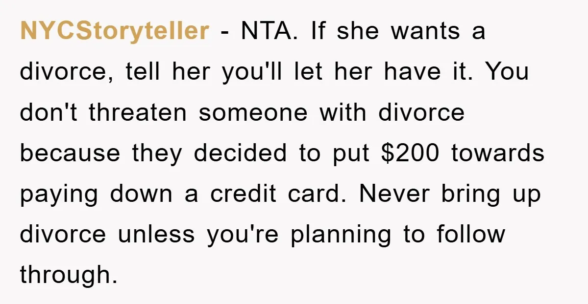 NYCStoryteller − NTA. If she wants a divorce, tell her you'll let her have it. You don't threaten someone with divorce because they decided to put $200 towards paying down...