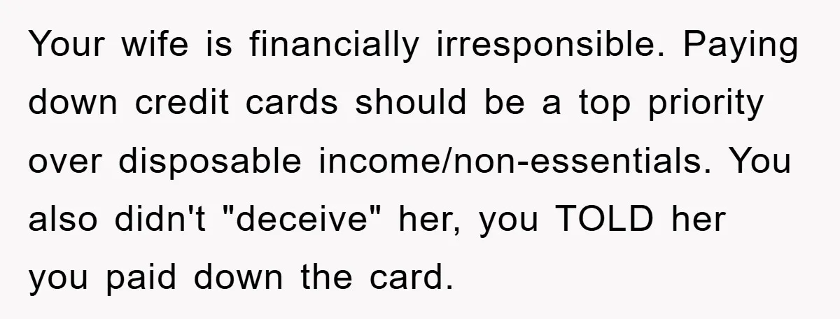 Your wife is financially irresponsible. Paying down credit cards should be a top priority over disposable income/non-essentials. You also didn't "deceive" her, you TOLD her you paid down the card.