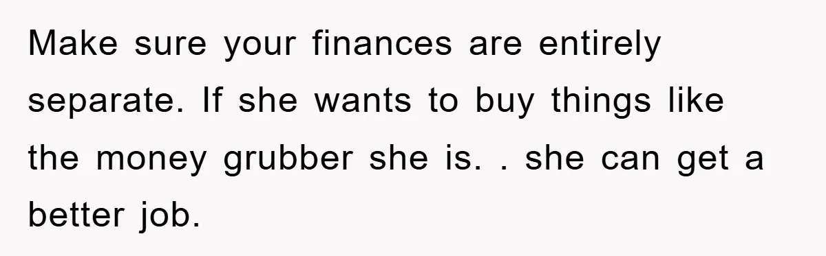 Make sure your finances are entirely separate. If she wants to buy things like the money grubber she is. . she can get a better job.