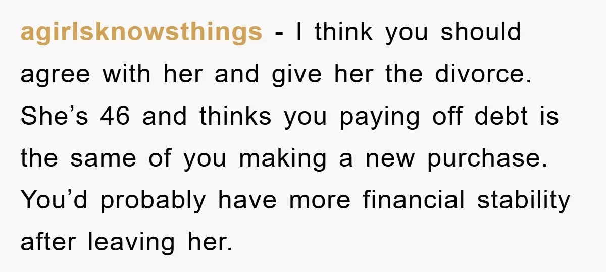 agirlsknowsthings − I think you should agree with her and give her the divorce. She’s 46 and thinks you paying off debt is the same of you making a new...