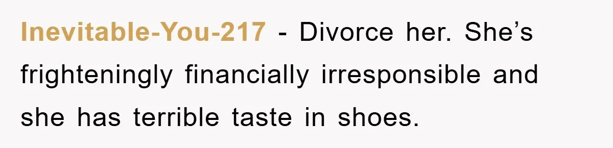 Inevitable-You-217 − Divorce her. She’s frighteningly financially irresponsible and she has terrible taste in shoes.