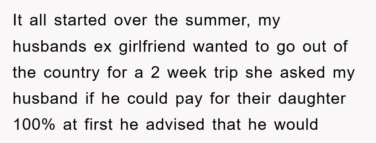 It all started over the summer, my husbands ex girlfriend wanted to go out of the country for a 2 week trip she asked my husband if he could pay...
