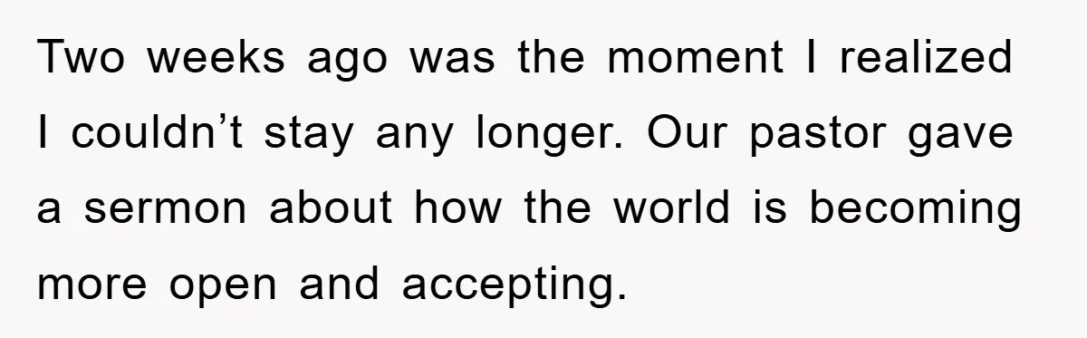 Two weeks ago was the moment I realized I couldn’t stay any longer. Our pastor gave a sermon about how the world is becoming more open and accepting.