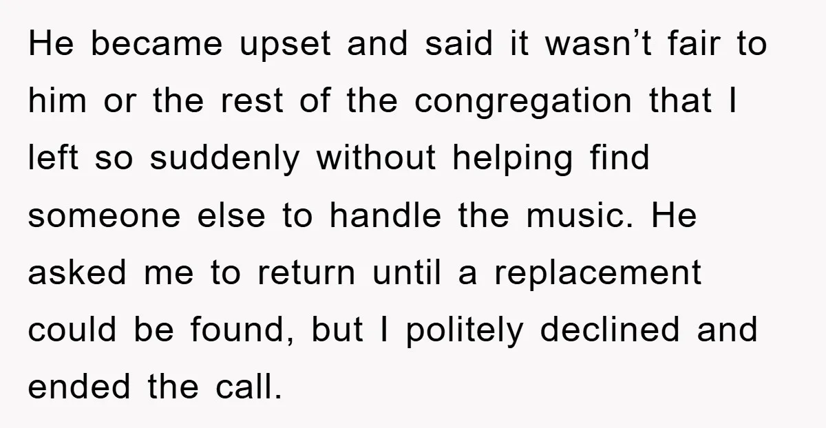 He became upset and said it wasn’t fair to him or the rest of the congregation that I left so suddenly without helping find someone else to handle the music....