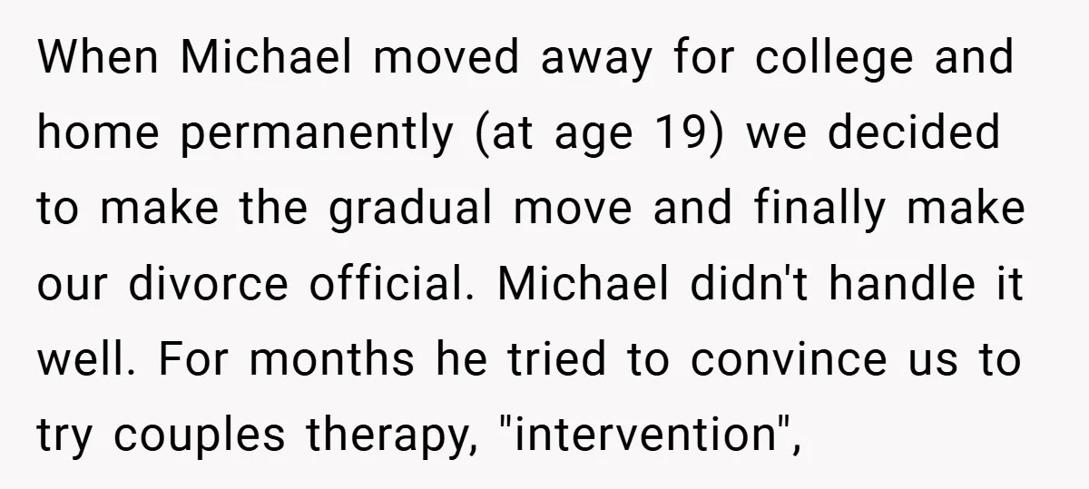 When Michael moved away for college and home permanently (at age 19) we decided to make the gradual move and finally make our divorce official. Michael didn't handle it well....