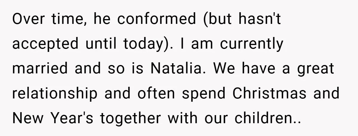 Over time, he conformed (but hasn't accepted until today). I am currently married and so is Natalia. We have a great relationship and often spend Christmas and New Year's together...