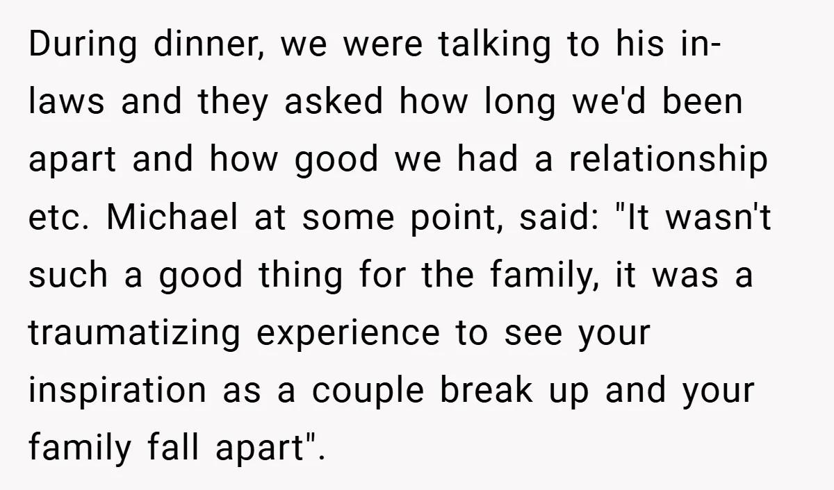 During dinner, we were talking to his in-laws and they asked how long we'd been apart and how good we had a relationship etc. Michael at some point, said: "It...