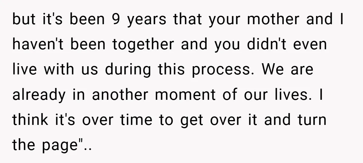 but it's been 9 years that your mother and I haven't been together and you didn't even live with us during this process. We are already in another moment of...