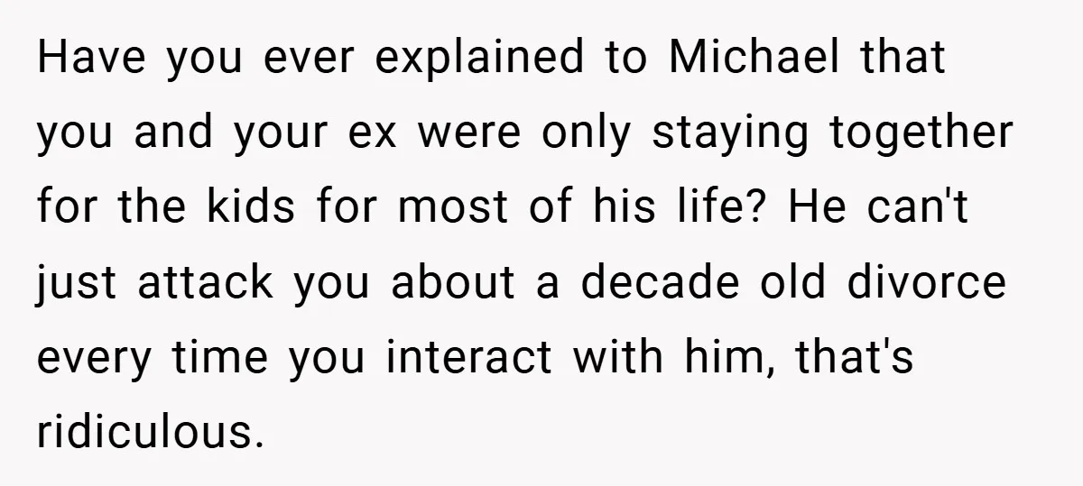 Have you ever explained to Michael that you and your ex were only staying together for the kids for most of his life? He can't just attack you about a...