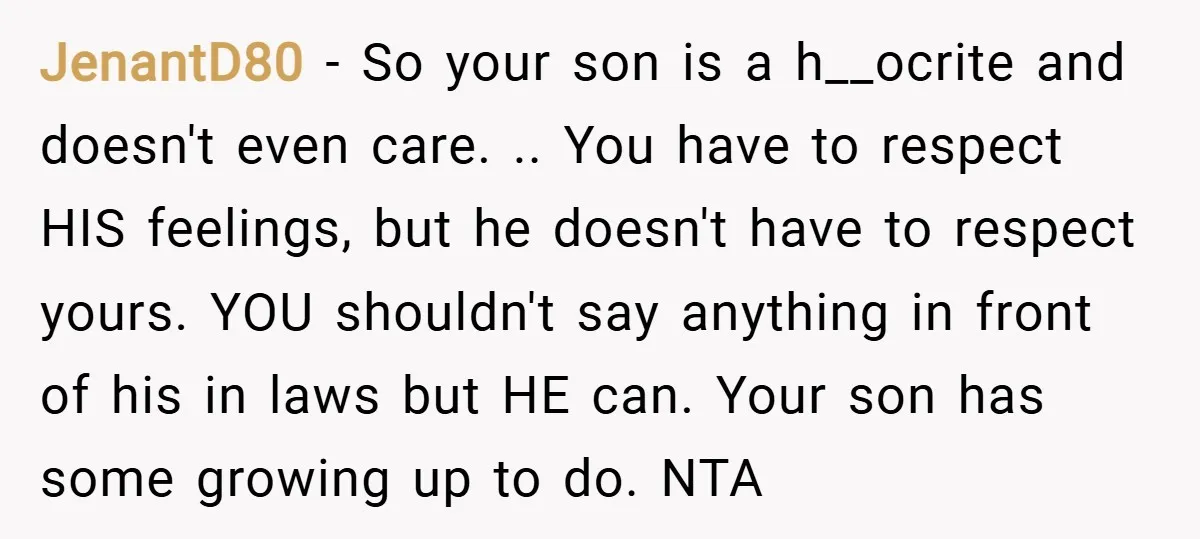 JenantD80 − So your son is a h__ocrite and doesn't even care. .. You have to respect HIS feelings, but he doesn't have to respect yours. YOU shouldn't say anything...
