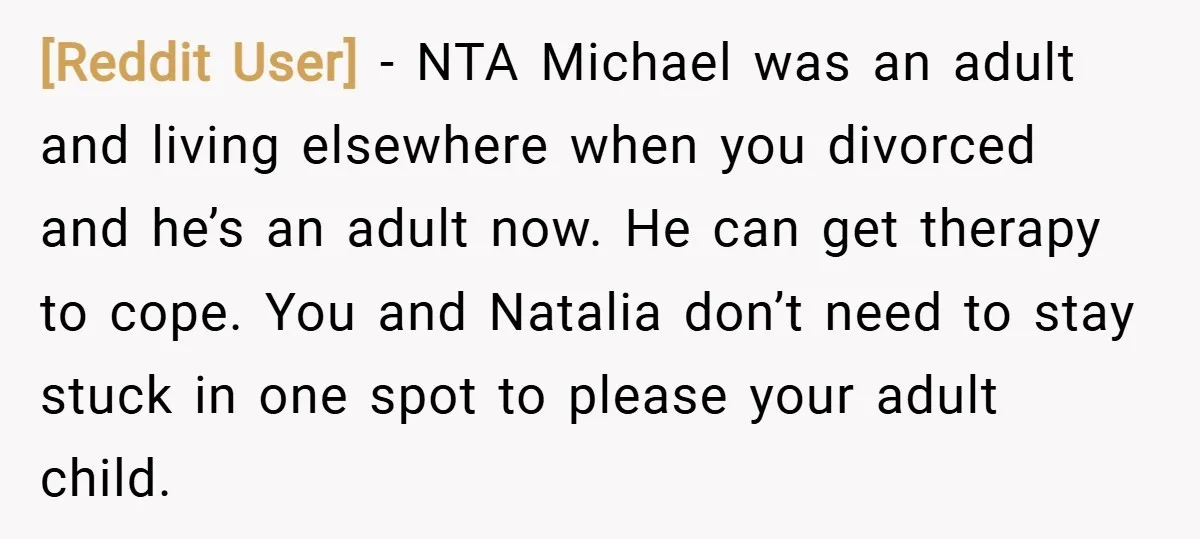 [Reddit User] − NTA Michael was an adult and living elsewhere when you divorced and he’s an adult now. He can get therapy to cope. You and Natalia don’t need...