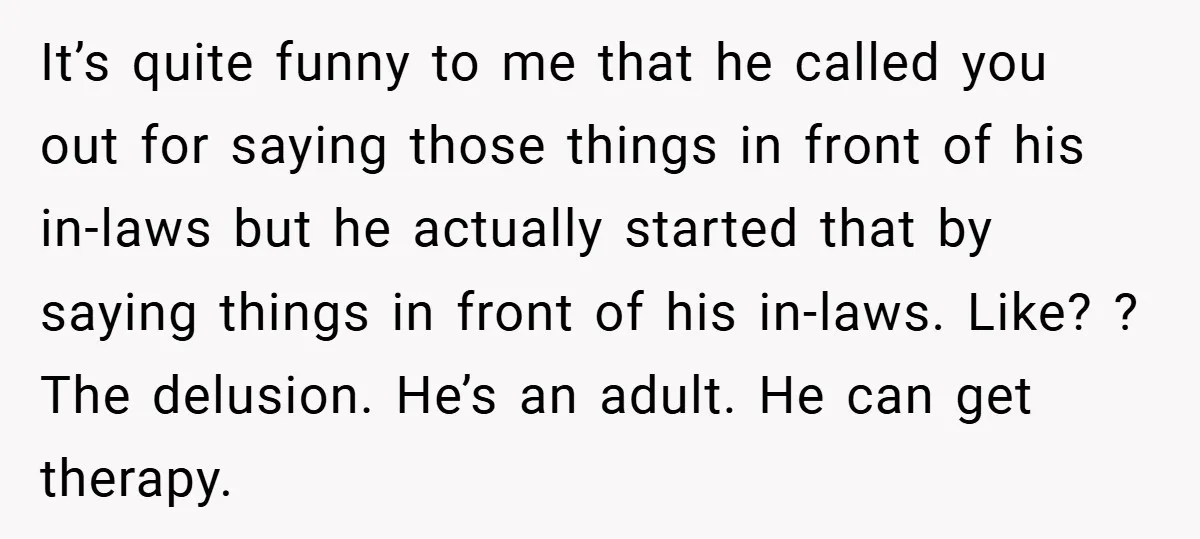 It’s quite funny to me that he called you out for saying those things in front of his in-laws but he actually started that by saying things in front of...
