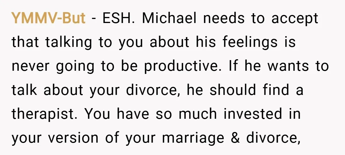 YMMV-But − ESH. Michael needs to accept that talking to you about his feelings is never going to be productive. If he wants to talk about your divorce, he should...