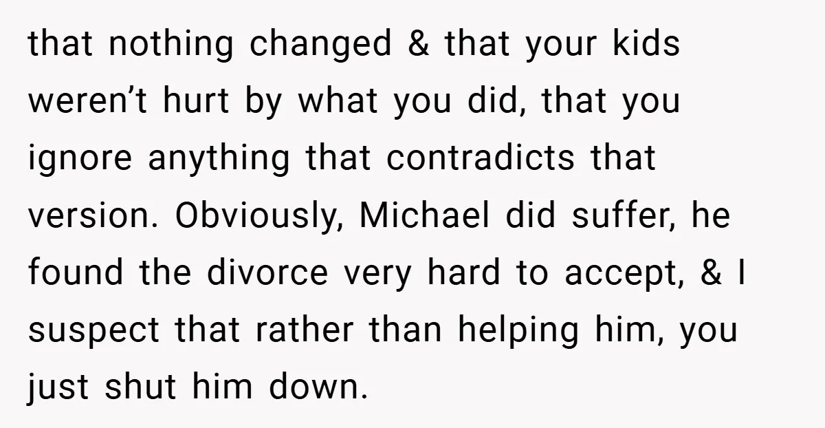 that nothing changed & that your kids weren’t hurt by what you did, that you ignore anything that contradicts that version. Obviously, Michael did suffer, he found the divorce very...