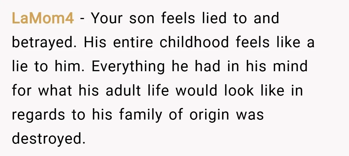 LaMom4 − Your son feels lied to and betrayed. His entire childhood feels like a lie to him. Everything he had in his mind for what his adult life would...