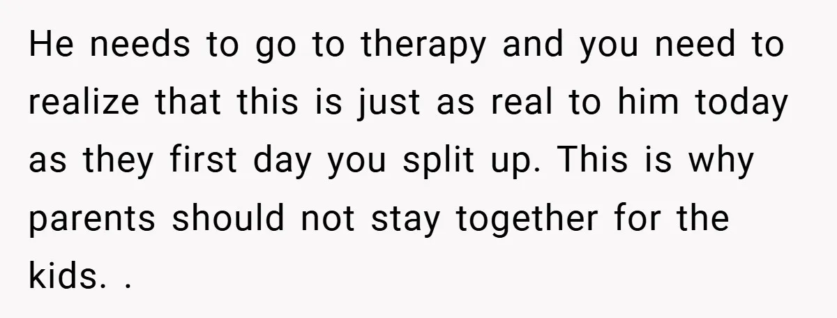 He needs to go to therapy and you need to realize that this is just as real to him today as they first day you split up. This is why...